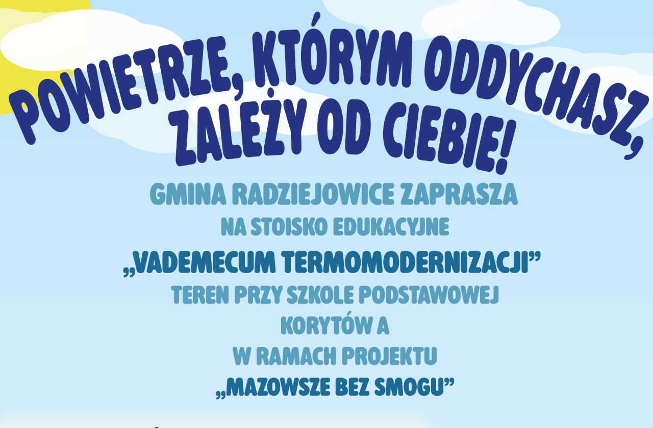 Plakat promujący stoisko edukacyjne projektu „Mazowsze bez smogu” podczas wydarzenia rodzinnego w Korytowie A. Na jasnoniebieskim tle z chmurami widnieje duży napis: „Powietrze, którym oddychasz, zależy od Ciebie!”. Poniżej znajduje się informacja: „Gmina Radziejowice zaprasza na stoisko edukacyjne „Vademecum termomodernizacji” na terenie przy Szkole Podstawowej w Korytowie A w ramach projektu „Mazowsze bez smogu”.” Program wydarzenia: Ochrona powietrza – interaktywne stanowisko edukacyjne. Efektywność energetyczna – Vademecum termomodernizacji – interaktywne stanowisko edukacyjno-eksperckie. Koło fortuny – zakręć dla planety! Dynamiczna gra edukacyjna o ekologii. Informacje organizacyjne: Miejsce: ul. Szkolna 3, Korytów A. Termin: 13 czerwca 2026 r. Godziny: 14:00–18:00. W dolnej części plakatu znajduje się ilustracja rodziny spacerującej pośród drzew i zieleni. Pod ilustracją umieszczono logo projektu „Mazowsze bez smogu” oraz hasło: „Razem musimy zadbać o czyste powietrze!”. Na samym dole znajdują się logotypy: Gminy Radziejowice, Funduszy Europejskich dla Mazowsza, Rzeczypospolitej Polskiej, Unii Europejskiej oraz Samorządu Województwa Mazowieckiego.
