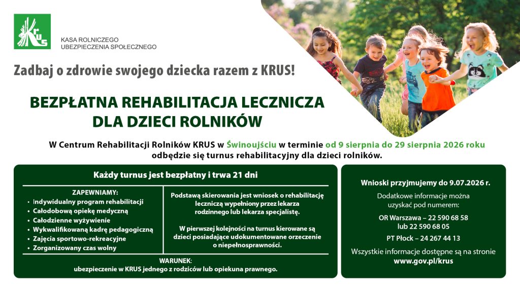 Bezpłatna rehabilitacja lecznicza dla dzieci rolników – KRUS. Turnus rehabilitacyjny dla dzieci rolników odbędzie się w Centrum Rehabilitacji Rolników KRUS w Świnoujściu od 9 do 29 sierpnia 2026 r. Uczestnicy mają zapewnioną rehabilitację, opiekę medyczną, wyżywienie, zajęcia sportowo-rekreacyjne oraz opiekę pedagogiczną. Wnioski przyjmowane są do 9 lipca 2026 r. Warunkiem udziału jest ubezpieczenie w KRUS jednego z rodziców lub opiekuna prawnego.