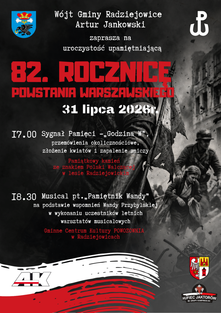Plakat promujący uroczystość upamiętniającą 82. rocznicę Powstania Warszawskiego. W górnej części znajduje się herb Gminy Radziejowice oraz znak Polski Walczącej. Poniżej napis: „Wójt Gminy Radziejowice Artur Jankowski zaprasza na uroczystość upamiętniającą 82. rocznicę Powstania Warszawskiego”. Termin wydarzenia: 31 lipca 2026 r. Program uroczystości: Godzina 17.00 – Sygnał Pamięci „Godzina W”, przemówienia okolicznościowe, złożenie kwiatów i zapalenie zniczy. Miejsce: pamiątkowy kamień ze znakiem Polski Walczącej w Lesie Radziejowickim. Godzina 18.30 – musical pt. „Pamiętnik Wandy”, przygotowany na podstawie wspomnień Wandy Przybylskiej, w wykonaniu uczestników letnich warsztatów musicalowych. Miejsce: Gminne Centrum Kultury „POWOZOWNIA” w Radziejowicach. Tło plakatu stanowi czarno-biała fotografia przedstawiająca scenę z Powstania Warszawskiego – powstańca z biało-czerwoną opaską oraz cywilów przemieszczających się wśród ruin miasta. Dominują kolory czarny, biały i czerwony. Na dole znajduje się biało-czerwony motyw malowanych pędzlem pasów flagi Polski oraz logotypy Armii Krajowej, Powiatu Żyrardowskiego i Hufca ZHP Jaktorów im. Grupy Kampinos AK.