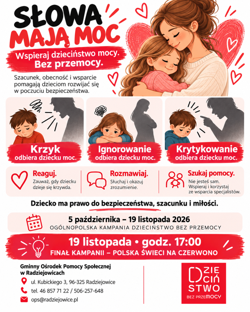 Słowa mają moc, Wspieraj dzieciństwo mocy. Bez przemocy. Szacunek, obecność i wsparcie pomagają dzieciom rozwijać się w poczuciu bezpieczeństwa. Co odbiera dziecku moc? Krzyk. Krzyk może ranić i odbierać dziecku poczucie bezpieczeństwa. Ignorowanie. Brak reakcji na potrzeby i emocje dziecka może pogłębiać jego poczucie osamotnienia. Krytykowanie. Upokarzające lub raniące słowa mogą osłabiać poczucie własnej wartości dziecka. Jak reagować? Reaguj. Zauważ, gdy dziecku dzieje się krzywda. Rozmawiaj. Słuchaj i okazuj zrozumienie. Szukaj pomocy. Nie musisz działać samodzielnie. Korzystaj ze wsparcia specjalistów. Dziecko ma prawo do bezpieczeństwa, szacunku i miłości. Kampania 2026 5 października - 19 listopada 2026 Ogólnopolska kampania „Dzieciństwo bez Przemocy”. 19 listopada, godz. 17:00 Finał kampanii - Polska świeci na czerwono. Kontakt - GOPS w Radziejowicach Gminny Ośrodek Pomocy Społecznej w Radziejowicach ul. Kubickiego 3, 96-325 Radziejowice tel. 46 857 71 22 / 506-257-648 e-mail: ops@radziejowice.pl Informacja o dostępności Ta wersja zawiera pełną treść jako tekst, a nie jako napis w grafice. Dzięki temu może być powiększana, kopiowana i odczytywana przez technologie asystujące. Logo ma opis alternatywny.